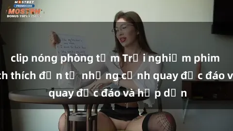 clip nóng phòng tắm Trải nghiệm phim sex : Sự kích thích đến từ những cảnh quay độc đáo và hấp dẫn