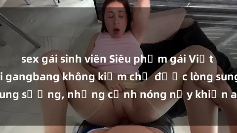 sex gái sinh viên Siêu phẩm gái Việt tham gia trong buổi gangbang không kiềm chế được lòng sung sướng, những cảnh nóng nảy khiến ai cũng phải mãn nhãn