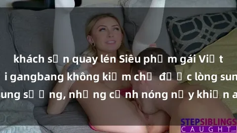 khách sạn quay lén Siêu phẩm gái Việt tham gia trong buổi gangbang không kiềm chế được lòng sung sướng, những cảnh nóng nảy khiến ai cũng phải mãn nhãn