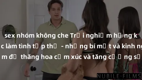 sex nhóm không che Trải nghiệm hứng khởi cùng với việc làm tình tập thể - những bí mật và kinh nghiệm để thăng hoa cảm xúc và tăng cường sự gắn kết trong mối quan hệ