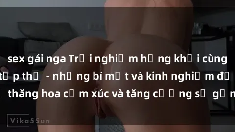 sex gái nga Trải nghiệm hứng khởi cùng với việc làm tình tập thể - những bí mật và kinh nghiệm để thăng hoa cảm xúc và tăng cường sự gắn kết trong mối quan hệ
