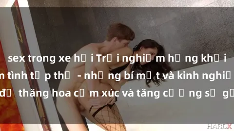 sex trong xe hơi Trải nghiệm hứng khởi cùng với việc làm tình tập thể - những bí mật và kinh nghiệm để thăng hoa cảm xúc và tăng cường sự gắn kết trong mối quan hệ