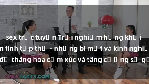 sex trực tuyến Trải nghiệm hứng khởi cùng với việc làm tình tập thể - những bí mật và kinh nghiệm để thăng hoa cảm xúc và tăng cường sự gắn kết trong mối quan hệ