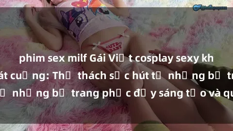 phim sex milf Gái Việt cosplay sexy khiến fan hâm mộ phát cuồng: Thử thách sức hút từ những bộ trang phục đầy sáng tạo và quyến rũ!