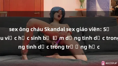sex ông cháu Skandal sex giáo viên: Sự thật đằng sau việc học sinh bị lạm dụng tình dục trong trường học