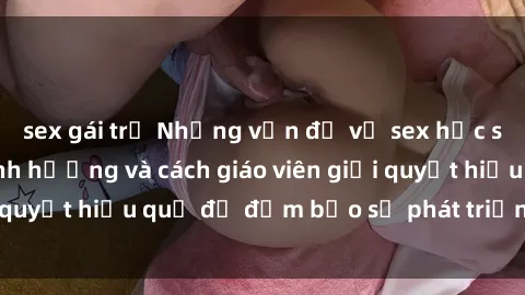 sex gái trẻ Những vấn đề về sex học sinh: Các yếu tố ảnh hưởng và cách giáo viên giải quyết hiệu quả để đảm bảo sự phát triển toàn diện.
