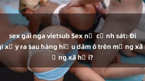 sex gái nga vietsub Sex nữ cảnh sát: Điều gì xảy ra sau hàng hiệu dâm ô trên mạng xã hội?