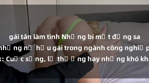 gái tân làm tình Những bí mật đằng sau cuộc sống của những nữ hầu gái trong ngành công nghiệp sex: Cuộc sống, lẽ thường hay những khó khăn mà họ phải đối mặt.
