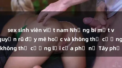 sex sinh viên việt nam Những bí mật về sex gái Tây: Sự quyến rũ đầy mê hoặc và không thể cưỡng lại của phụ nữ Tây phương