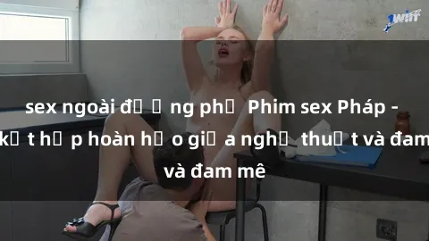 sex ngoài đường phố Phim sex Pháp - Sự kết hợp hoàn hảo giữa nghệ thuật và đam mê