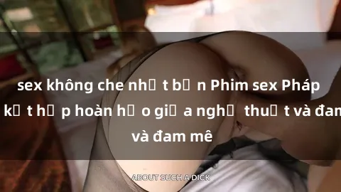 sex không che nhật bản Phim sex Pháp - Sự kết hợp hoàn hảo giữa nghệ thuật và đam mê