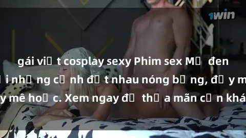gái việt cosplay sexy Phim sex Mỹ đen: phút mãnh liệt với những cảnh địt nhau nóng bỏng, đầy mê hoặc. Xem ngay để thỏa mãn cơn khát tình dục của bạn!