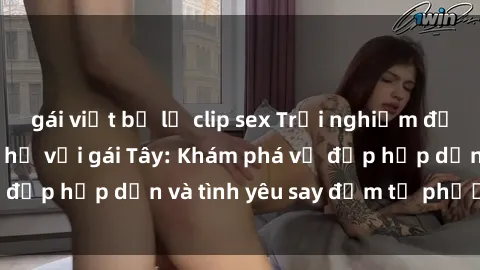 gái việt bị lộ clip sex Trải nghiệm đầy mới lạ khi quan hệ với gái Tây: Khám phá vẻ đẹp hấp dẫn và tình yêu say đắm từ phương Tây
