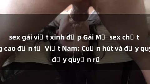 sex gái việt xinh đẹp Gái Mỹ sex chất lượng cao đến từ Việt Nam: Cuốn hút và đầy quyến rũ