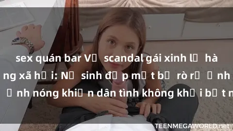 sex quán bar Vụ scandal gái xinh lộ hàng gây sốt trên mạng xã hội: Nữ sinh đẹp mắt bị rò rỉ ảnh nóng khiến dân tình không khỏi bất ngờ và phẫn nộ!