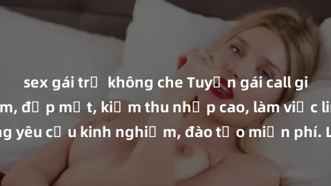 sex gái trẻ không che Tuyển gái call girl Việt Nam gợi cảm, đẹp mắt, kiếm thu nhập cao, làm việc linh hoạt, không yêu cầu kinh nghiệm, đào tạo miễn phí. Liên hệ ngay để biết thêm chi tiết!