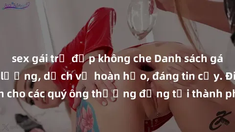 sex gái trẻ đẹp không che Danh sách gái call girl vip chất lượng, dịch vụ hoàn hảo, đáng tin cậy. Điều hấp dẫn cho các quý ông thượng đẳng tại thành phố. Hãy nhấc máy và đặt lịch ngay!