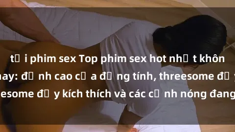 tải phim sex Top phim sex hot nhất không thể bỏ lỡ năm nay: đỉnh cao của đồng tính, threesome đầy kích thích và các cảnh nóng đang gây sốt!