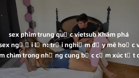 sex phim trung quốc vietsub Khám phá thế giới mới với sex người lớn: trải nghiệm đầy mê hoặc và đắm chìm trong những cung bậc cảm xúc tột cùng, hứng khởi và cuốn hút.