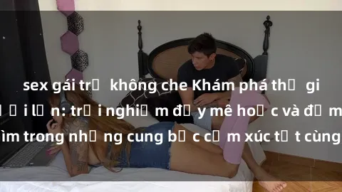 sex gái trẻ không che Khám phá thế giới mới với sex người lớn: trải nghiệm đầy mê hoặc và đắm chìm trong những cung bậc cảm xúc tột cùng, hứng khởi và cuốn hút.