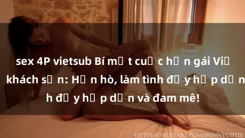 sex 4P vietsub Bí mật cuộc hẹn gái Việt lần đầu ở khách sạn: Hẹn hò, làm tình đầy hấp dẫn và đam mê!