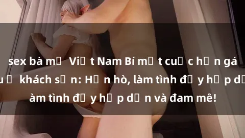 sex bà mẹ Việt Nam Bí mật cuộc hẹn gái Việt lần đầu ở khách sạn: Hẹn hò, làm tình đầy hấp dẫn và đam mê!