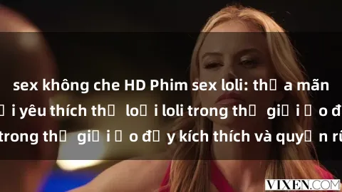 sex không che HD Phim sex loli: thỏa mãn đam mê của người yêu thích thể loại loli trong thế giới ảo đầy kích thích và quyến rũ.