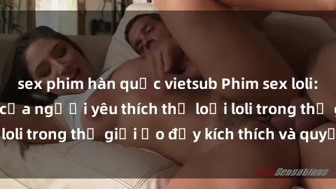 sex phim hàn quốc vietsub Phim sex loli: thỏa mãn đam mê của người yêu thích thể loại loli trong thế giới ảo đầy kích thích và quyến rũ.