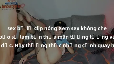sex bị lộ clip nóng Xem sex không che HD miễn phí đảm bảo sẽ làm bạn thỏa mãn tưởng tượng và nhu cầu tình dục. Hãy thưởng thức những cảnh quay hấp dẫn và mãnh liệt ngay bây giờ!