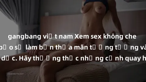 gangbang việt nam Xem sex không che HD miễn phí đảm bảo sẽ làm bạn thỏa mãn tưởng tượng và nhu cầu tình dục. Hãy thưởng thức những cảnh quay hấp dẫn và mãnh liệt ngay bây giờ!