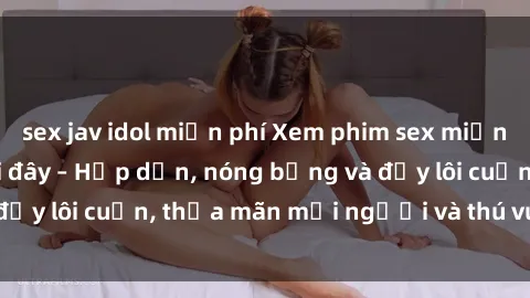 sex jav idol miễn phí Xem phim sex miễn phí online ngay tại đây – Hấp dẫn, nóng bỏng và đầy lôi cuốn, thỏa mãn mọi người và thú vui của bạn!