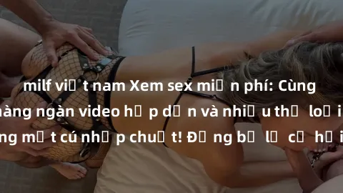 milf việt nam Xem sex miễn phí: Cùng trải nghiệm với hàng ngàn video hấp dẫn và nhiều thể loại đa dạng chỉ trong một cú nhấp chuột! Đừng bỏ lỡ cơ hội thưởng thức tuyệt vời này ngay hôm nay!
