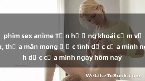 phim sex anime Tận hưởng khoái cảm với gái xinh sex, thỏa mãn mong ước tình dục của mình ngay hôm nay