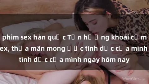 phim sex hàn quốc Tận hưởng khoái cảm với gái xinh sex, thỏa mãn mong ước tình dục của mình ngay hôm nay