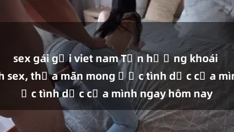 sex gái gọi viet nam Tận hưởng khoái cảm với gái xinh sex, thỏa mãn mong ước tình dục của mình ngay hôm nay