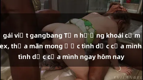 gái việt gangbang Tận hưởng khoái cảm với gái xinh sex, thỏa mãn mong ước tình dục của mình ngay hôm nay