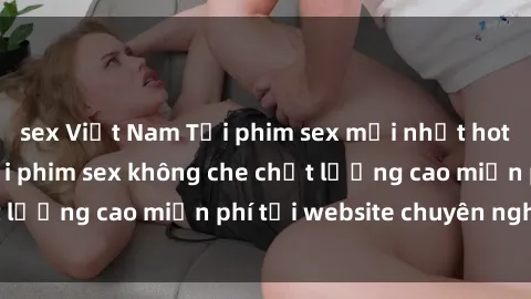 sex Việt Nam Tải phim sex mới nhất hot nhất - Xem và tải phim sex không che chất lượng cao miễn phí tại website chuyên nghiệp.