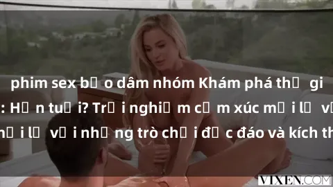 phim sex bạo dâm nhóm Khám phá thế giới sex trực tuyến: Hơn tuổi? Trải nghiệm cảm xúc mới lạ với những trò chơi độc đáo và kích thích người lớn