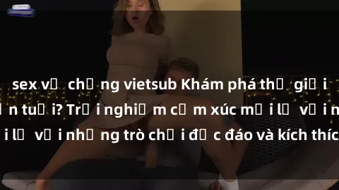 sex vợ chồng vietsub Khám phá thế giới sex trực tuyến: Hơn tuổi? Trải nghiệm cảm xúc mới lạ với những trò chơi độc đáo và kích thích người lớn