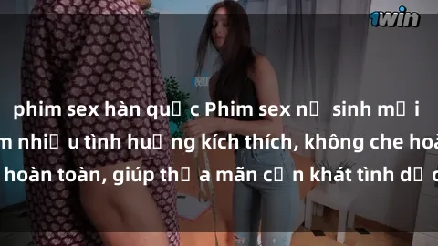 phim sex hàn quốc Phim sex nữ sinh mới nhất: Trải nghiệm nhiều tình huống kích thích, không che hoàn toàn, giúp thỏa mãn cơn khát tình dục của các bạn trẻ