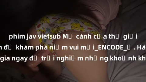 phim jav vietsub Mở cánh cửa thế giới sex MILF Việt Nam để khám phá niềm vui mới_ENCODE_. Hãy tham gia ngay để trải nghiệm những khoảnh khắc đầy kích thích và đam mê.