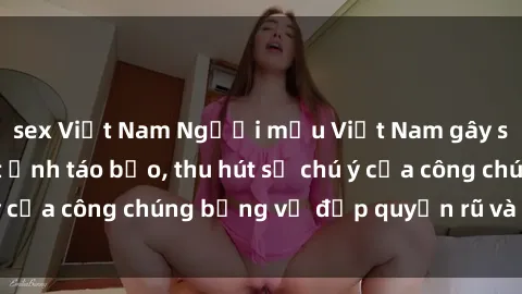 sex Việt Nam Người mẫu Việt Nam gây sốt với loạt shoot ảnh táo bạo, thu hút sự chú ý của công chúng bằng vẻ đẹp quyến rũ và gợi cảm.