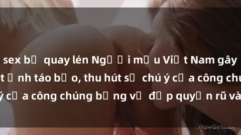 sex bị quay lén Người mẫu Việt Nam gây sốt với loạt shoot ảnh táo bạo, thu hút sự chú ý của công chúng bằng vẻ đẹp quyến rũ và gợi cảm.