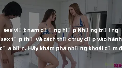 sex việt nam cưỡng hiếp Những trải nghiệm mới lạ với sex tập thể và cách thức truy cập vào hành lang đam mê của bạn. Hãy khám phá những khoái cảm đầy kích thích với tập thể hấp dẫn!