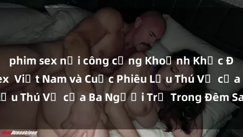 phim sex nơi công cộng Khoảnh Khắc Đầy Kịch Tính: Sex  Việt Nam và Cuộc Phiêu Lưu Thú Vị của Ba Người Trẻ Trong Đêm Say Đắm