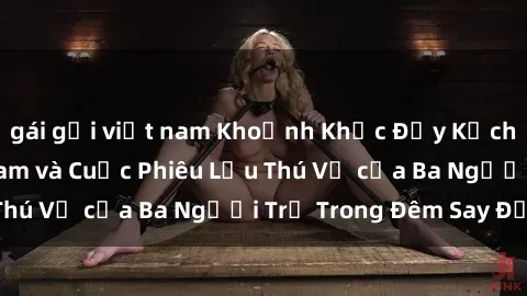 gái gọi việt nam Khoảnh Khắc Đầy Kịch Tính: Sex  Việt Nam và Cuộc Phiêu Lưu Thú Vị của Ba Người Trẻ Trong Đêm Say Đắm