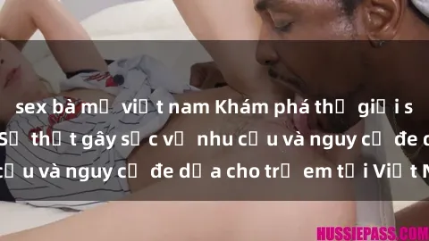 sex bà mẹ việt nam Khám phá thế giới sex loli Việt Nam: Sự thật gây sốc về nhu cầu và nguy cơ đe dọa cho trẻ em tại Việt Nam