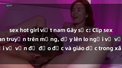 sex hot girl việt nam Gây sốc: Clip sex mẹ con Việt Nam lan truyền trên mạng, dấy lên lo ngại về vấn đề đạo đức và giáo dục trong xã hội hiện nay.