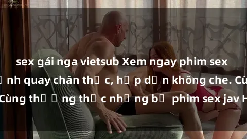 sex gái nga vietsub Xem ngay phim sex jav HD với những cảnh quay chân thực, hấp dẫn không che. Cùng thưởng thức những bộ phim sex jav HD hot nhất hiện nay!