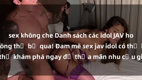 sex không che Danh sách các idol JAV hot nhất hiện nay không thể bỏ qua! Đam mê sex jav idol có thể khám phá ngay để thỏa mãn nhu cầu giải trí của mình!